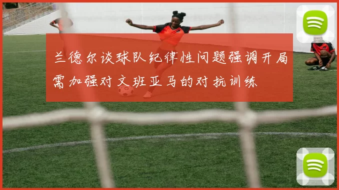 兰德尔谈球队纪律性问题强调开局需加强对文班亚马的对抗训练