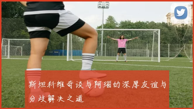 斯坦科维奇谈与阿瑙的深厚友谊与分歧解决之道