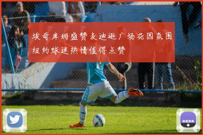 埃奇库姆盛赞麦迪逊广场花园氛围纽约球迷热情值得点赞
