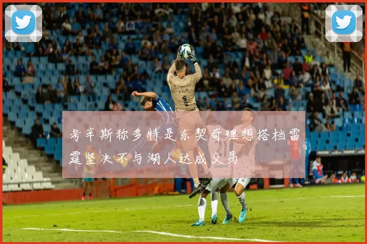 考辛斯称多特是东契奇理想搭档雷霆坚决不与湖人达成交易