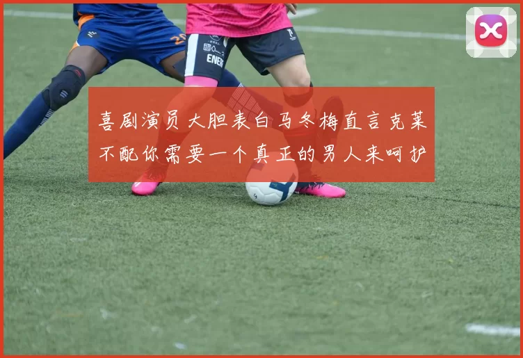 喜剧演员大胆表白马冬梅直言克莱不配你需要一个真正的男人来呵护你