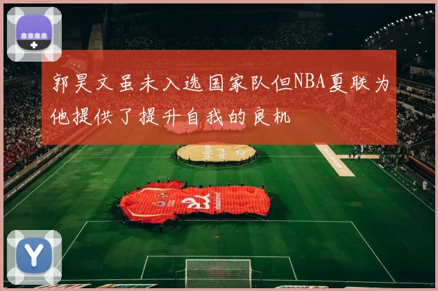 郭昊文虽未入选国家队但NBA夏联为他提供了提升自我的良机