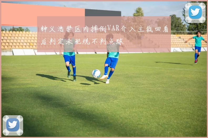 钟义浩禁区内摔倒VAR介入主裁回看后判定未犯规不判点球