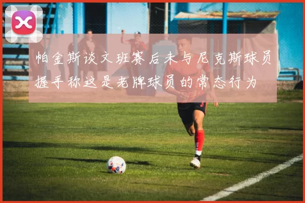 帕金斯谈文班赛后未与尼克斯球员握手称这是老牌球员的常态行为