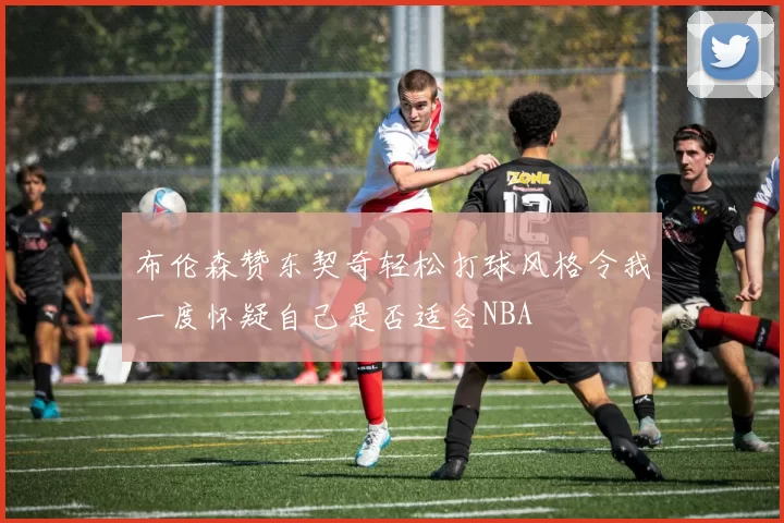 布伦森赞东契奇轻松打球风格令我一度怀疑自己是否适合NBA