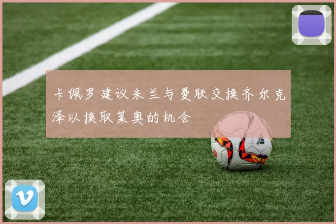 卡佩罗建议米兰与曼联交换齐尔克泽以换取莱奥的机会