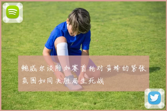 鲍威尔谈附加赛首轮对黄蜂的紧张氛围如同决胜局生死战