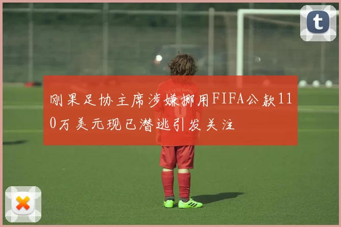 刚果足协主席涉嫌挪用FIFA公款110万美元现已潜逃引发关注