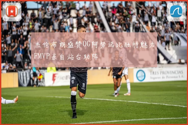 杰伦布朗盛赞OG阿努诺比独特魅力FMVP亲自站台助阵