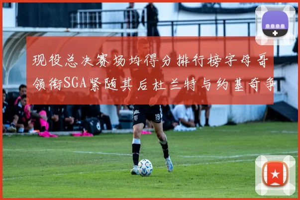 现役总决赛场均得分排行榜字母哥领衔SGA紧随其后杜兰特与约基奇争夺第三名