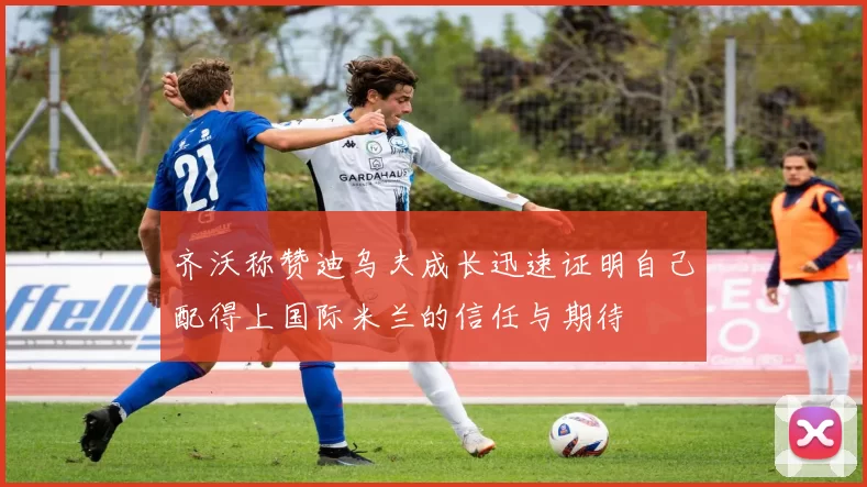 齐沃称赞迪乌夫成长迅速证明自己配得上国际米兰的信任与期待