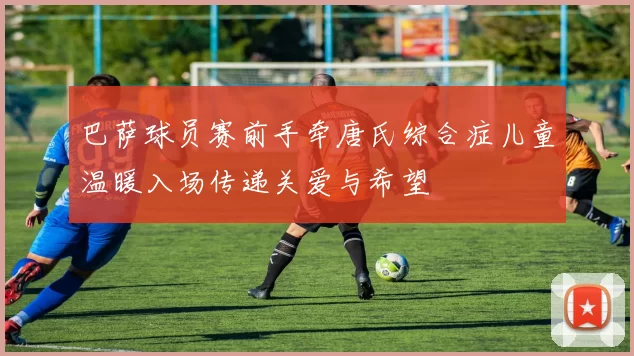 巴萨球员赛前手牵唐氏综合症儿童温暖入场传递关爱与希望