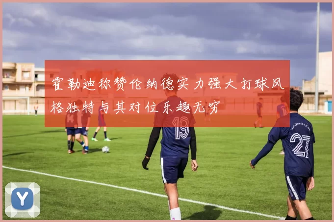 霍勒迪称赞伦纳德实力强大打球风格独特与其对位乐趣无穷