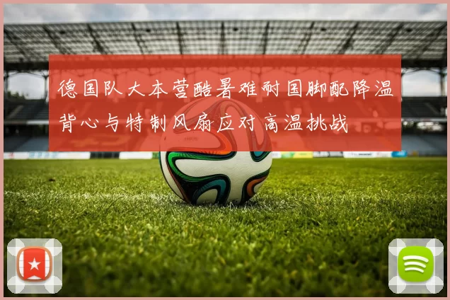 德国队大本营酷暑难耐国脚配降温背心与特制风扇应对高温挑战