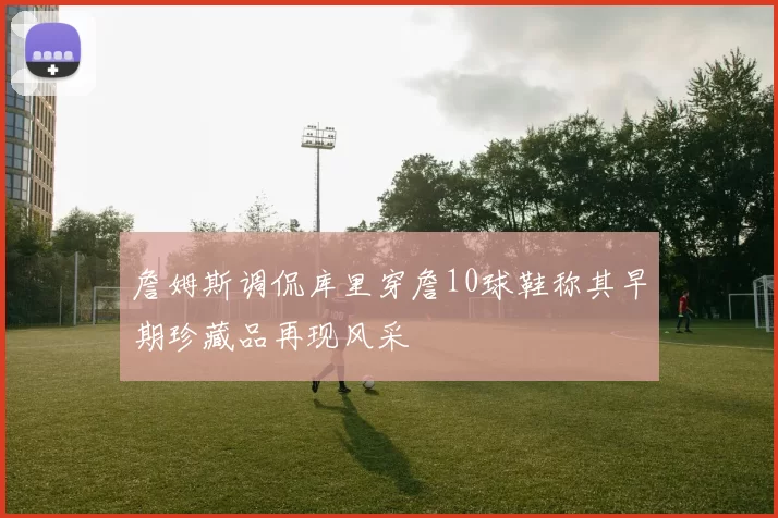 詹姆斯调侃库里穿詹10球鞋称其早期珍藏品再现风采