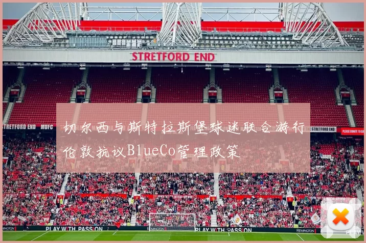 切尔西与斯特拉斯堡球迷联合游行伦敦抗议BlueCo管理政策