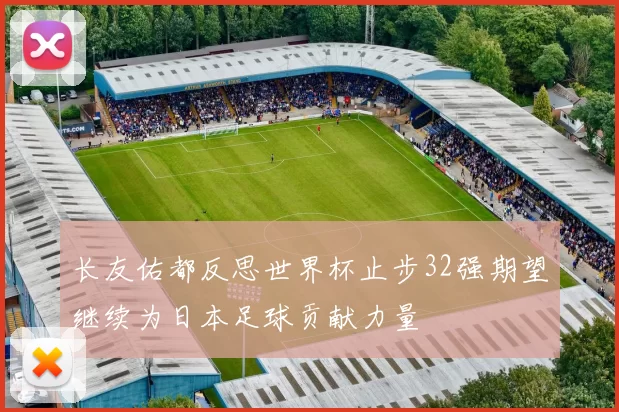 长友佑都反思世界杯止步32强期望继续为日本足球贡献力量