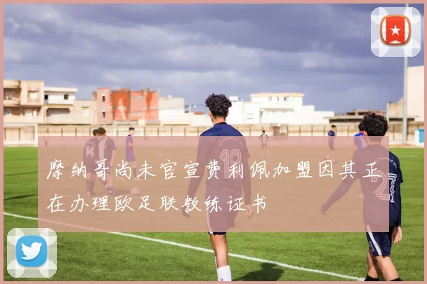 摩纳哥尚未官宣费利佩加盟因其正在办理欧足联教练证书
