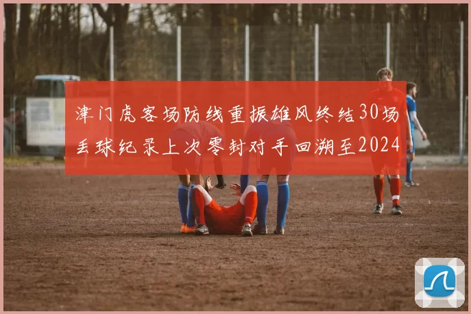 津门虎客场防线重振雄风终结30场丢球纪录上次零封对手回溯至2024年